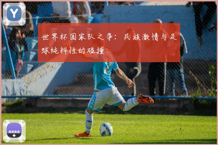 世界杯国家队之争:民族激情与足球纯粹性的碰撞