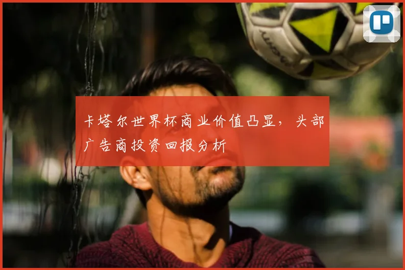卡塔尔世界杯商业价值凸显，头部广告商投资回报分析