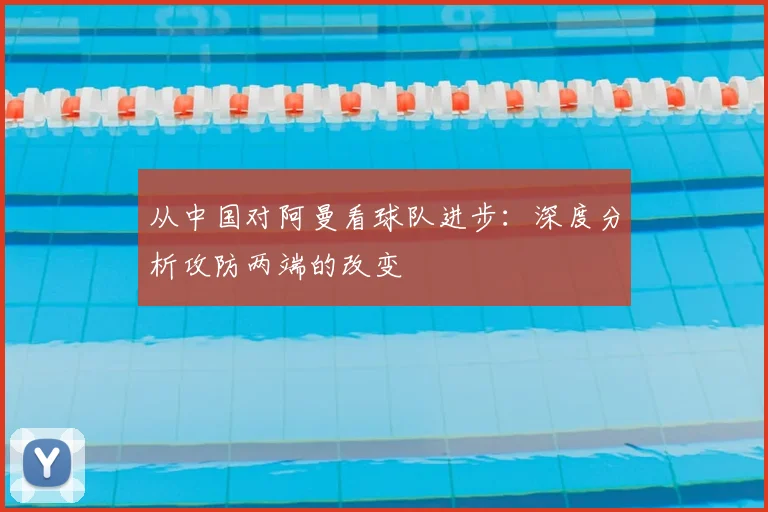 从中国对阿曼看球队进步：深度分析攻防两端的改变