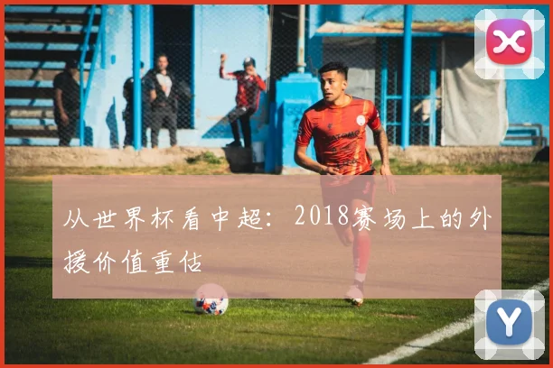 从世界杯看中超:2018赛场上的外援价值重估