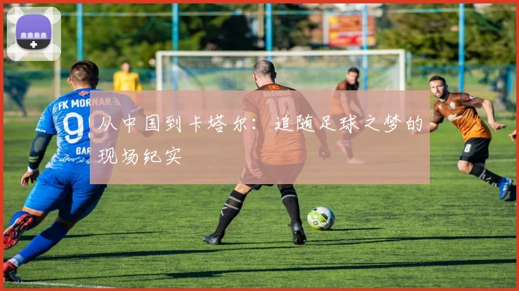 从中国到卡塔尔：追随足球之梦的现场纪实