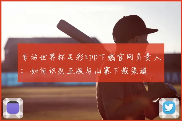 专访世界杯足彩app下载官网负责人:如何识别正版与山寨下载渠道