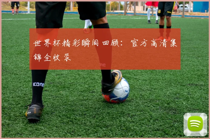 世界杯精彩瞬间回顾:官方高清集锦全收录