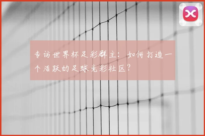 专访世界杯足彩群主：如何打造一个活跃的足球竞彩社区？
