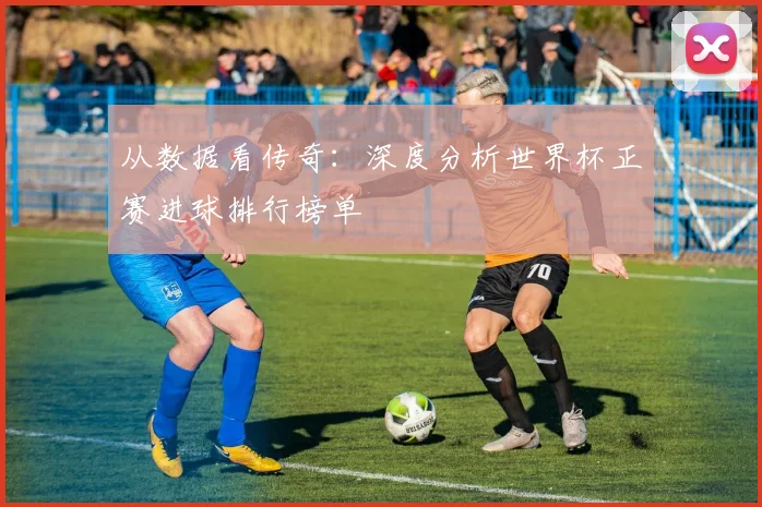 从数据看传奇:深度分析世界杯正赛进球排行榜单