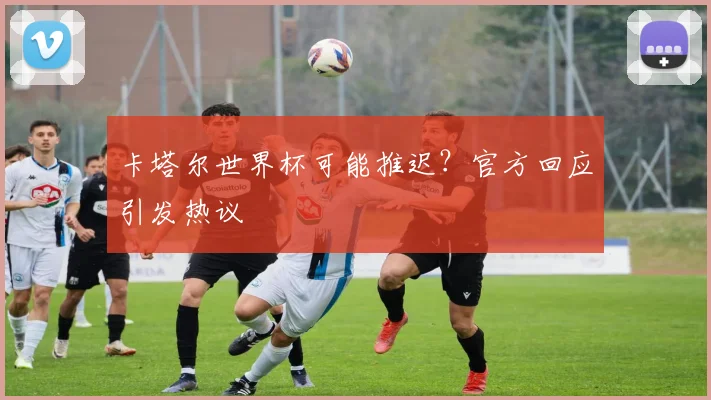 卡塔尔世界杯可能推迟？官方回应引发热议