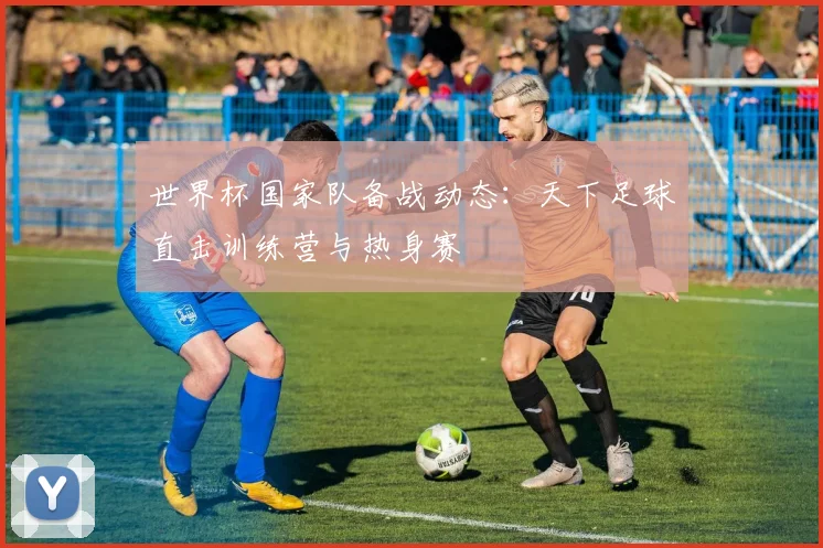 世界杯国家队备战动态:天下足球直击训练营与热身赛