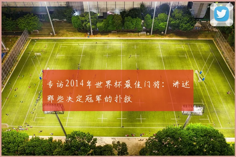 专访2014年世界杯最佳门将:讲述那些决定冠军的扑救
