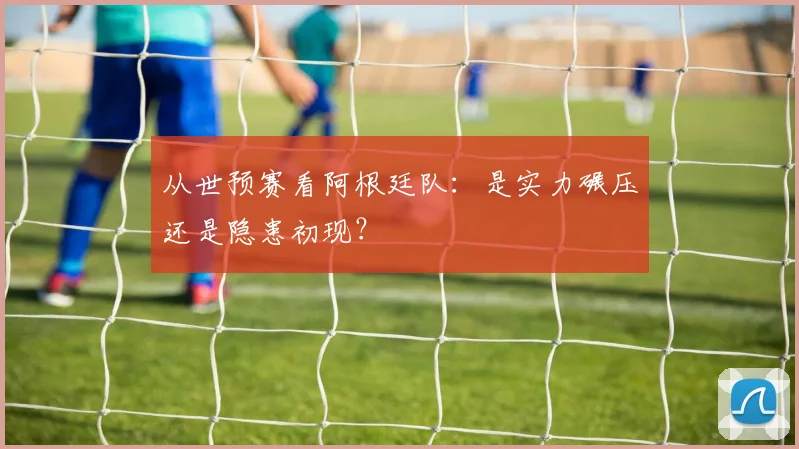 从世预赛看阿根廷队:是实力碾压还是隐患初现?