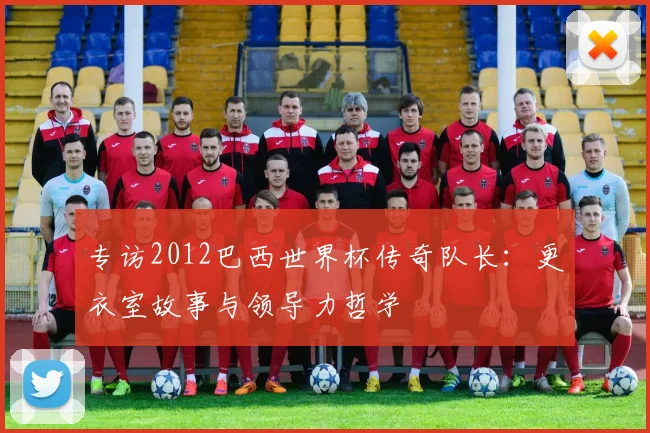 专访2012巴西世界杯传奇队长:更衣室故事与领导力哲学