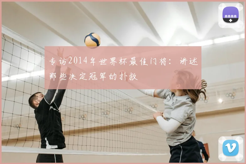 专访2014年世界杯最佳门将:讲述那些决定冠军的扑救