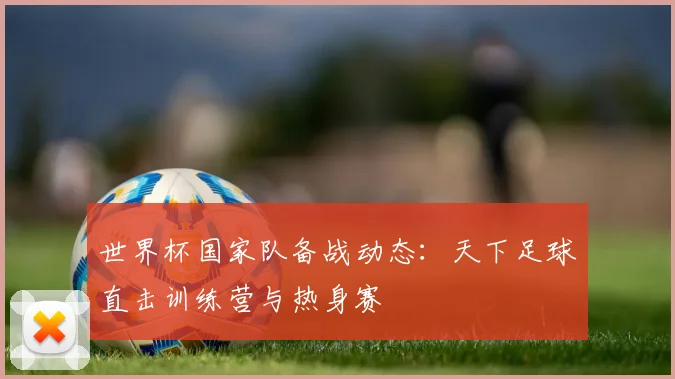 世界杯国家队备战动态:天下足球直击训练营与热身赛