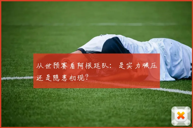 从世预赛看阿根廷队:是实力碾压还是隐患初现?